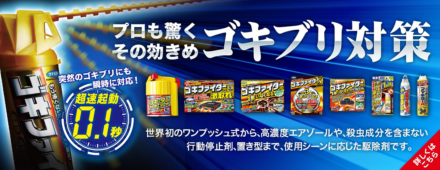 プロも驚くその効きめ「ゴキブリ対策」世界初のワンプッシュ式から、高濃度エアゾールや、殺虫成分を含まない行動停止剤、置き型まで、使用シーンに応じた駆除剤です。